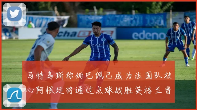 马特乌斯称姆巴佩已成为法国队核心阿根廷将通过点球战胜英格兰晋级