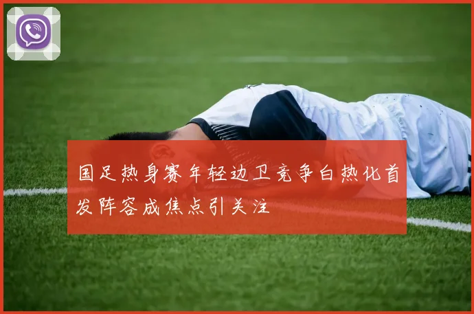 国足热身赛年轻边卫竞争白热化首发阵容成焦点引关注