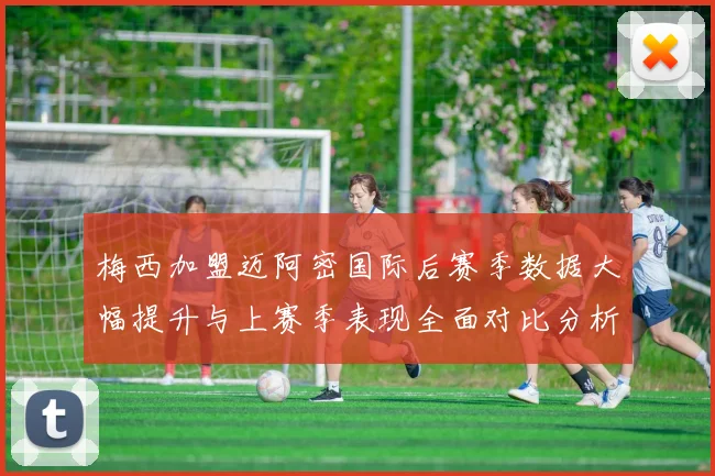 梅西加盟迈阿密国际后赛季数据大幅提升与上赛季表现全面对比分析