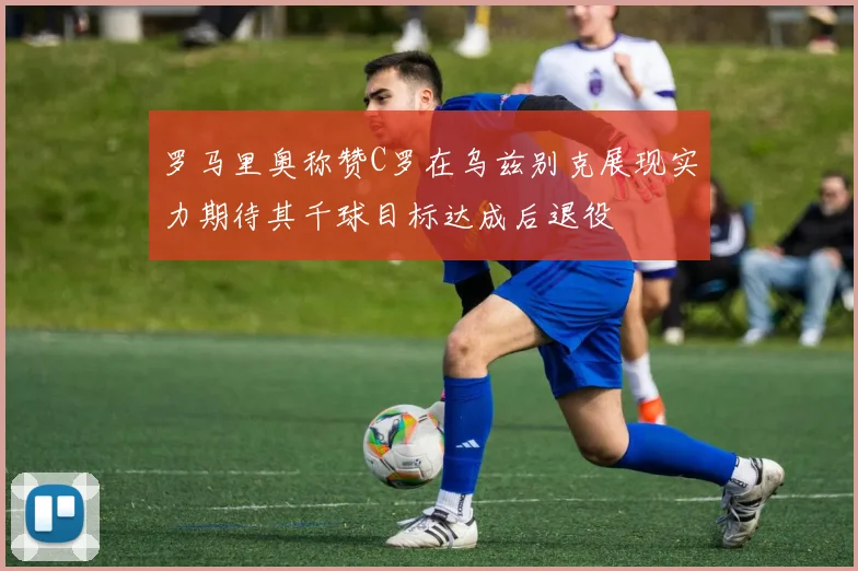 罗马里奥称赞C罗在乌兹别克展现实力期待其千球目标达成后退役