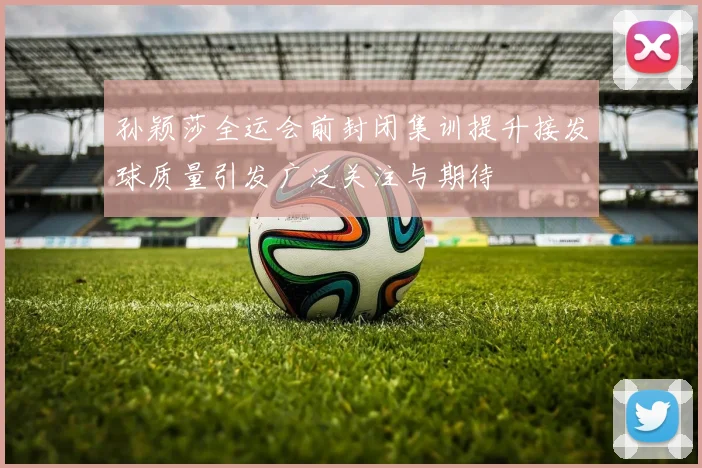 孙颖莎全运会前封闭集训提升接发球质量引发广泛关注与期待