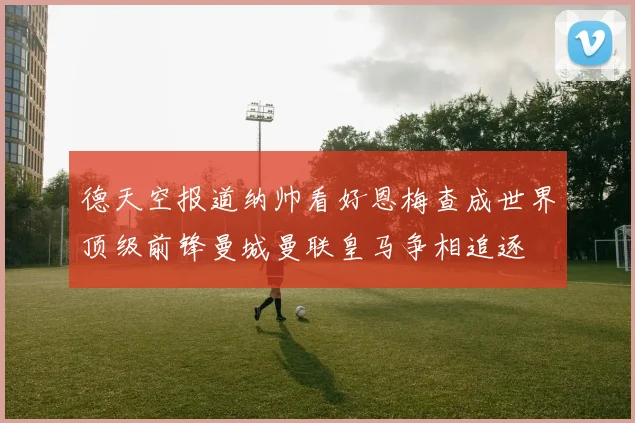 德天空报道纳帅看好恩梅查成世界顶级前锋曼城曼联皇马争相追逐