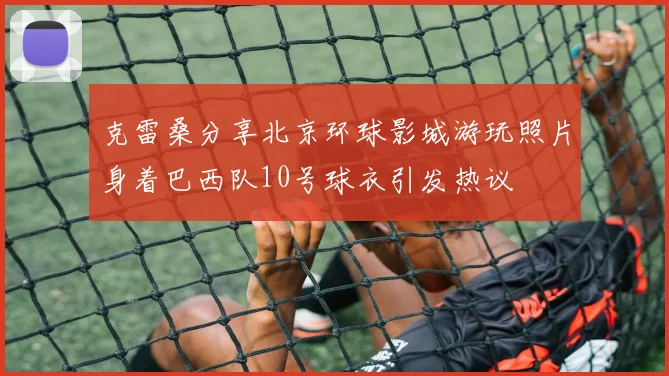 克雷桑分享北京环球影城游玩照片身着巴西队10号球衣引发热议