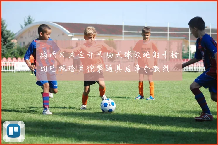 梅西火力全开两场五球领跑射手榜姆巴佩哈兰德紧随其后争夺激烈