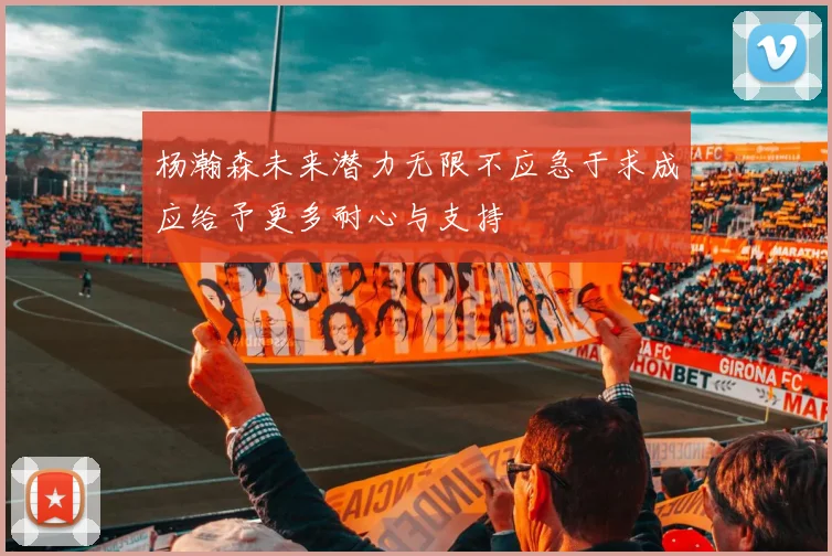 杨瀚森未来潜力无限不应急于求成应给予更多耐心与支持