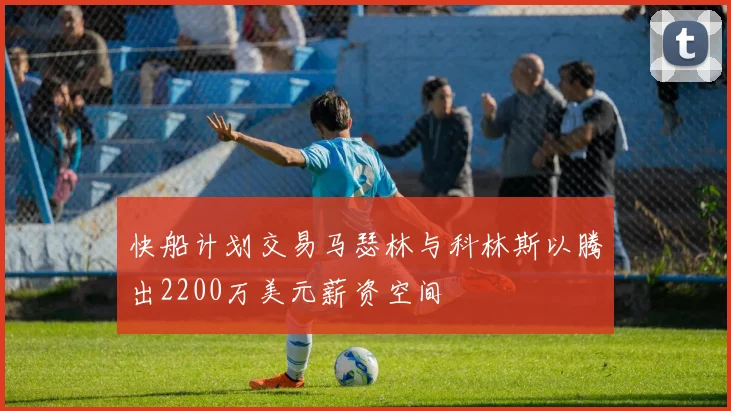 快船计划交易马瑟林与科林斯以腾出2200万美元薪资空间