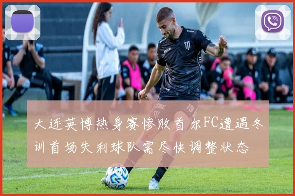 大连英博热身赛惨败首尔FC遭遇冬训首场失利球队需尽快调整状态