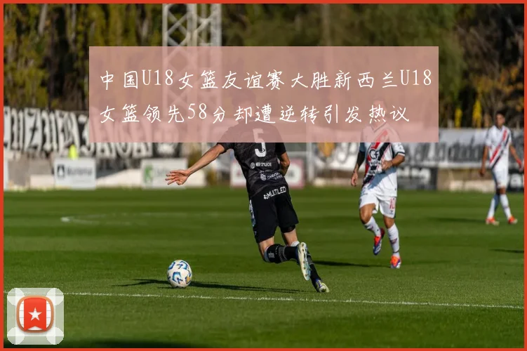中国U18女篮友谊赛大胜新西兰U18女篮领先58分却遭逆转引发热议
