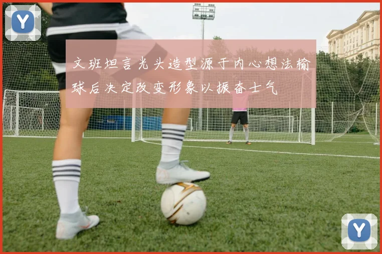 文班坦言光头造型源于内心想法输球后决定改变形象以振奋士气