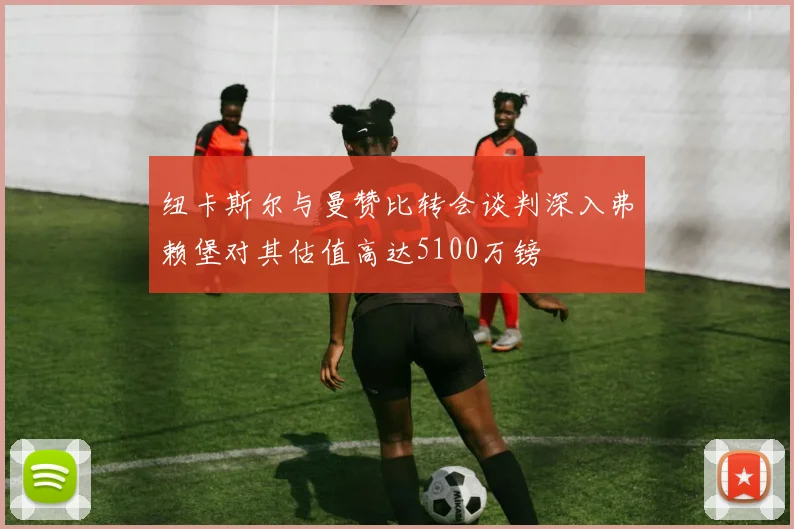 纽卡斯尔与曼赞比转会谈判深入弗赖堡对其估值高达5100万镑