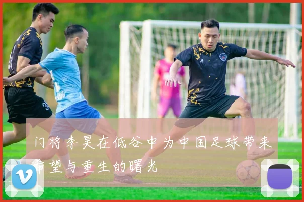 门将李昊在低谷中为中国足球带来希望与重生的曙光