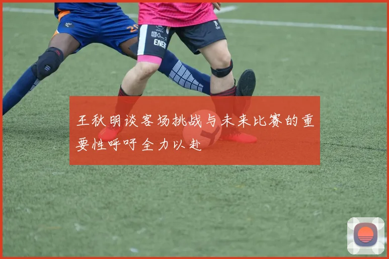 王秋明谈客场挑战与未来比赛的重要性呼吁全力以赴