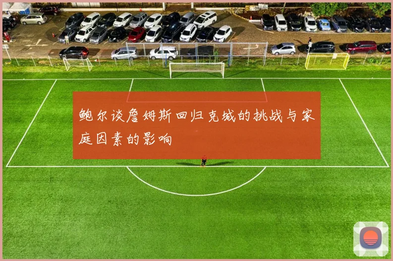 鲍尔谈詹姆斯回归克城的挑战与家庭因素的影响