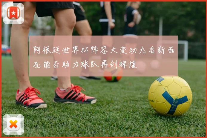 阿根廷世界杯阵容大变动九名新面孔能否助力球队再创辉煌