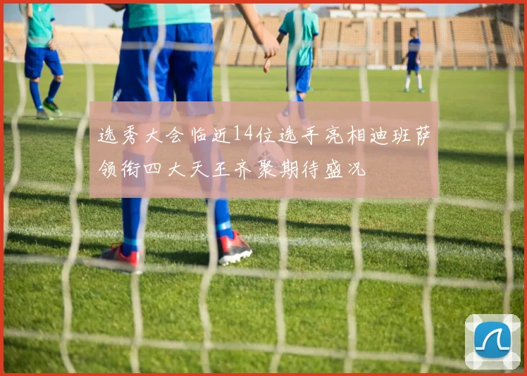 选秀大会临近14位选手亮相迪班萨领衔四大天王齐聚期待盛况