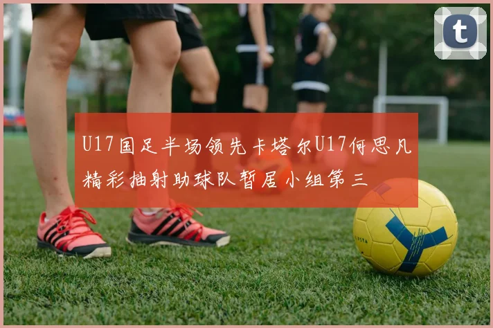 U17国足半场领先卡塔尔U17何思凡精彩抽射助球队暂居小组第三