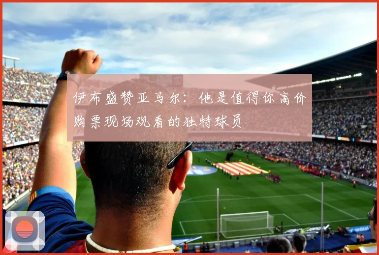 伊布盛赞亚马尔：他是值得你高价购票现场观看的独特球员