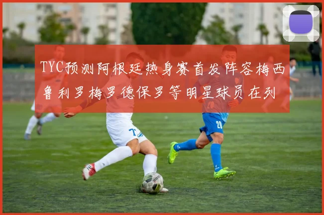 TYC预测阿根廷热身赛首发阵容梅西鲁利罗梅罗德保罗等明星球员在列