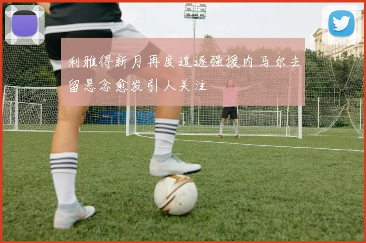利雅得新月再度追逐强援内马尔去留悬念愈发引人关注