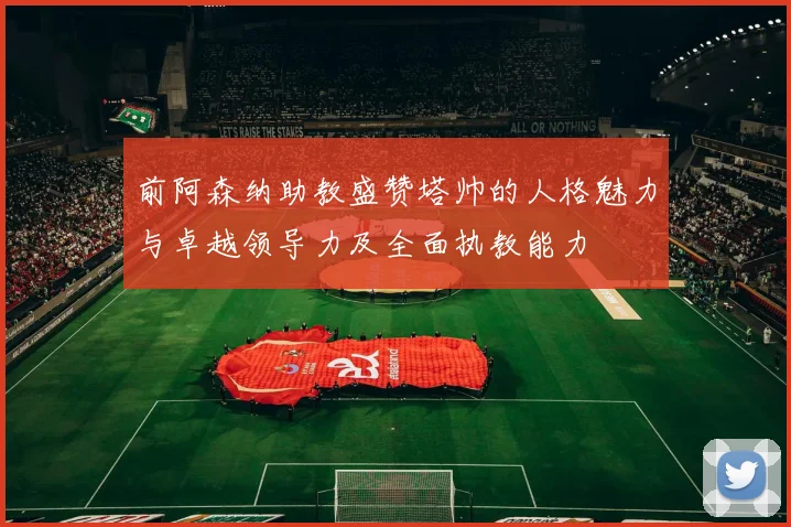 前阿森纳助教盛赞塔帅的人格魅力与卓越领导力及全面执教能力