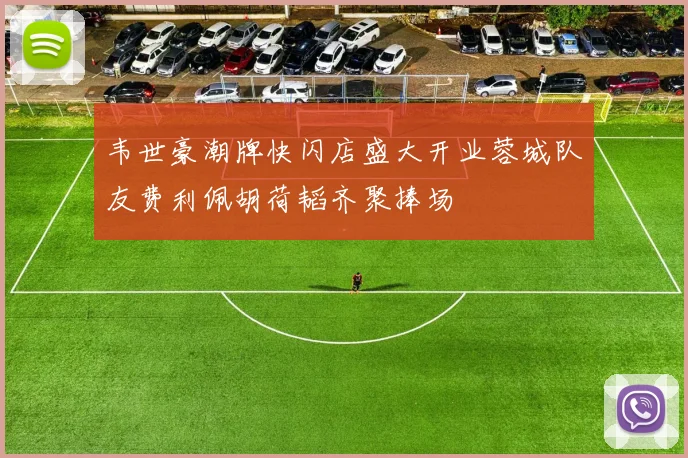 韦世豪潮牌快闪店盛大开业蓉城队友费利佩胡荷韬齐聚捧场