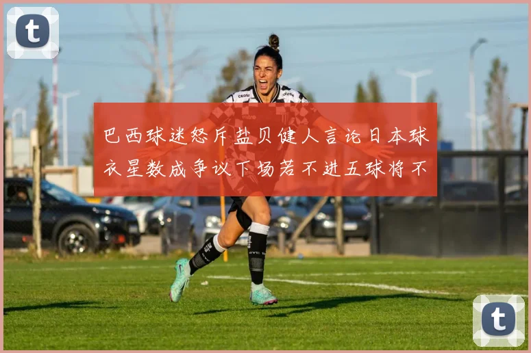 巴西球迷怒斥盐贝健人言论日本球衣星数成争议下场若不进五球将不庆祝