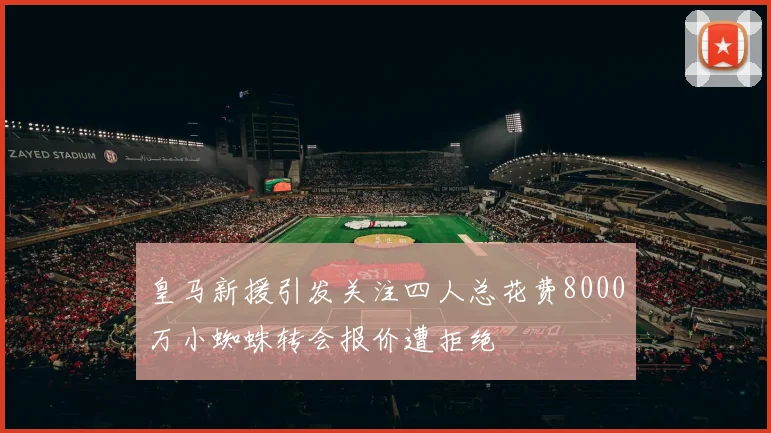 皇马新援引发关注四人总花费8000万小蜘蛛转会报价遭拒绝
