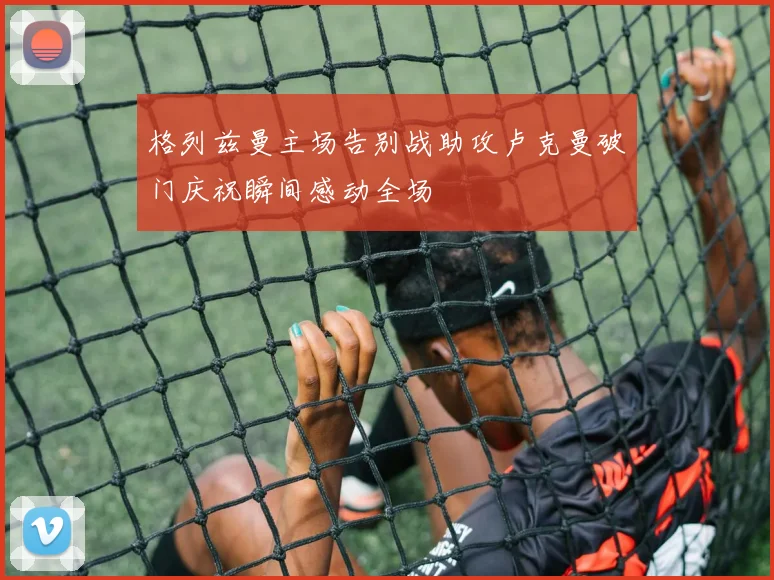 格列兹曼主场告别战助攻卢克曼破门庆祝瞬间感动全场